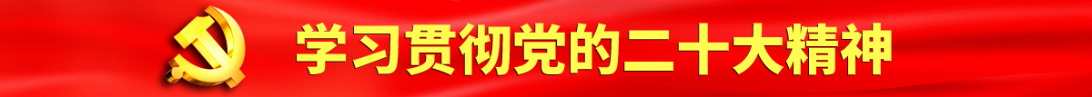 日逼艹大吊视频认真学习贯彻落实党的二十大会议精神